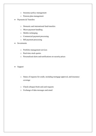 o Insurance policy management
   o Pension plan management
Payments & Transfers


   o Domestic and international fund transfers
   o Micro-payment handling
   o Mobile recharging
   o Commercial payment processing
   o Bill payment processing
Investments


   o Portfolio management services
   o Real-time stock quotes
   o Personalized alerts and notifications on security prices




Support




   o Status of requests for credit, including mortgage approval, and insurance
      coverage


   o Check (cheque) book and card requests
   o Exchange of data messages and email
 