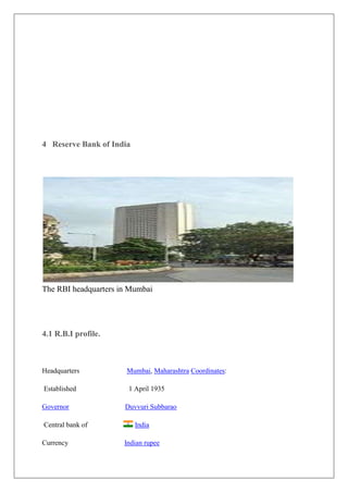 4 Reserve Bank of India




The RBI headquarters in Mumbai




4.1 R.B.I profile.



Headquarters           Mumbai, Maharashtra Coordinates:

Established            1 April 1935

Governor              Duvvuri Subbarao

Central bank of           India

Currency              Indian rupee
 