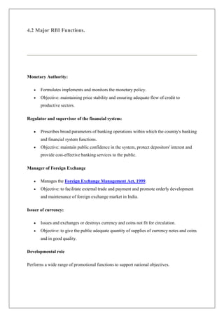 4.2 Major RBI Functions.




Monetary Authority:

       Formulates implements and monitors the monetary policy.
       Objective: maintaining price stability and ensuring adequate flow of credit to
       productive sectors.

Regulator and supervisor of the financial system:

       Prescribes broad parameters of banking operations within which the country's banking
       and financial system functions.
       Objective: maintain public confidence in the system, protect depositors' interest and
       provide cost-effective banking services to the public.

Manager of Foreign Exchange

       Manages the Foreign Exchange Management Act, 1999.
       Objective: to facilitate external trade and payment and promote orderly development
       and maintenance of foreign exchange market in India.

Issuer of currency:

       Issues and exchanges or destroys currency and coins not fit for circulation.
       Objective: to give the public adequate quantity of supplies of currency notes and coins
       and in good quality.

Developmental role

Performs a wide range of promotional functions to support national objectives.
 