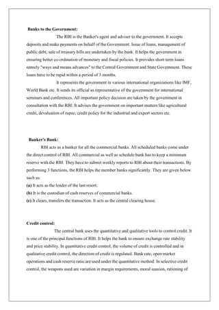 Banks to the Government:
                   The RBI is the Banker's agent and adviser to the government. It accepts
deposits and make payments on behalf of the Government. Issue of loans, management of
public debt, sale of treasury bills are undertaken by the bank. It helps the government in
ensuring better co-ordination of monetary and fiscal policies. It provides short term loans
namely "ways and means advances" to the Central Government and State Government. These
loans have to be rapid within a period of 3 months.
                   It represents the government in various international organizations like IMF,
World Bank etc. It sends its official as representative of the government for international
seminars and conferences. All important policy decision are taken by the government in
consultation with the RBI. It advises the government on important matters like agricultural
credit, devaluation of rupee, credit policy for the industrial and export sectors etc.




 Banker's Bank:
           RBI acts as a banker for all the commercial banks. All scheduled banks come under
the direct control of RBI. All commercial as well as schedule bank has to keep a minimum
reserve with the RBI. They have to submit weekly reports to RBI about their transactions. By
performing 3 functions, the RBI helps the member banks significantly. They are given below
such as:
(a) It acts as the lender of the last resort.
(b) It is the custodian of cash reserves of commercial banks.
(c) It clears, transfers the transaction. It acts as the central clearing house.




Credit control:
                  The central bank uses the quantitative and qualitative tools to control credit. It
is one of the principal functions of RBI. It helps the bank to ensure exchange rate stability
and price stability. In quantitative credit control, the volume of credit is controlled and in
qualitative credit control, the direction of credit is regulated. Bank rate, open market
operations and cash reserve ratio are used under the quantitative method. In selective credit
control, the weapons used are variation in margin requirements, moral suasion, rationing of
 