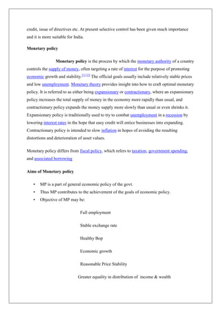 credit, issue of directives etc. At present selective control has been given much importance
and it is more suitable for India.

Monetary policy

                 Monetary policy is the process by which the monetary authority of a country
controls the supply of money, often targeting a rate of interest for the purpose of promoting
economic growth and stability.[1] [2] The official goals usually include relatively stable prices
and low unemployment. Monetary theory provides insight into how to craft optimal monetary
policy. It is referred to as either being expansionary or contractionary, where an expansionary
policy increases the total supply of money in the economy more rapidly than usual, and
contractionary policy expands the money supply more slowly than usual or even shrinks it.
Expansionary policy is traditionally used to try to combat unemployment in a recession by
lowering interest rates in the hope that easy credit will entice businesses into expanding.
Contractionary policy is intended to slow inflation in hopes of avoiding the resulting
distortions and deterioration of asset values.

Monetary policy differs from fiscal policy, which refers to taxation, government spending,
and associated borrowing

Aims of Monetary policy

   •   MP is a part of general economic policy of the govt.
   •   Thus MP contributes to the achievement of the goals of economic policy.
   •   Objective of MP may be:

                               Full employment

                               Stable exchange rate

                               Healthy Bop

                               Economic growth

                               Reasonable Price Stability

                              Greater equality in distribution of income & wealth
 
