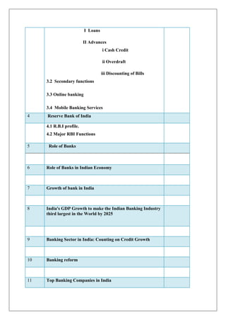 I Loans

                          II Advances
                                    i Cash Credit

                                    ii Overdraft

                                    iii Discounting of Bills
     3.2 Secondary functions

     3.3 Online banking

     3.4 Mobile Banking Services
4    Reserve Bank of India

     4.1 R.B.I profile.
     4.2 Major RBI Functions

5     Role of Banks



6    Role of Banks in Indian Economy



7    Growth of bank in India



8    India's GDP Growth to make the Indian Banking Industry
     third largest in the World by 2025




9    Banking Sector in India: Counting on Credit Growth



10   Banking reform



11   Top Banking Companies in India
 