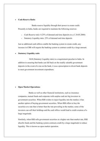 Cash Reserve Ratio:

                   Banks reserve liquidity through their power to create credit.
Presently in India, banks are required to maintain the following reserves:

    o   Cash Reserve ratio: 8.25% of demand and time deposits (w.e.f. 24.05.2008)
    o   Statutory Liquidity ratio: 25% of demand and time deposits

Just as additional cash inflows enable the banking system to create credit, any
increase in CRR will require the banking system to contract credit by a large amount.

Statutory Liquidity ratio

              SLR (Statutory Liquidity ratio) is a requirement peculiar to India. In
addition to ensuring that banks can fall back on the readily saleable government
deposits in the event of a run on the bank, it was a prescription to divert bank deposits
to meet government investment expenditure.




Open Market Operations:

              Banks as well as other financial institutions, such as insurance
companies, mutual funds and corporate with surplus cash are big investors in
government securities. When RBI wishes to inject liquidity into the market, it has
another option of buying government securities. When RBI offers to buy the
securities at a rate that is better than the rate prevailing in the market, some of the
investors can sell their holdings and the cash inflow would lead to credit creation of a
large magnitude.

Similarly, when RBI sells government securities at a higher rate than market rate, RBI
absorbs funds and the banking system contracts credit by a large magnitude to reduce
liquidity. This is known as open market operation.
 