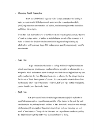 Managing Credit Expansion:

           CRR and OMO reduce liquidity in the system and reduce the ability of
banks to create credit. RBI also controls sector specific expansion of credit by
specifying maximum amounts that can be lent, minimum margins to be maintained
and higher risk weights.

When RBI feels that banks have overextended themselves to certain sectors, the flow
of credit to certain sectors is leading to an imbalanced growth of the economy or it
wants to control the price of certain commodities by preventing hoarding by
wholesalers with borrowed funds, RBI makes sector specific or commodity specific
interventions.




Repo rate:

                 Repo rate or repurchase rate is a swap deal involving the immediate
sale of securities and simultaneous purchase of those securities at a future date, at a
designated price. It could also be an overnight deal with sale taking place on day one
and repurchase on day two. The repurchase price is adjusted for the interest payable
for the use of funds for the period of contract. Reverse repo involves the immediate
purchase and future sale of those same securities. RBI uses repo and reverse repo to
control liquidity on a day-to-day basis.

Bank rate:

             RBI provides refinance to banks against funds deployed by banks in
specified sectors such as export finance portfolio of the banks. In the past, the bank
rate used to be the primary interest rate tool of RBI. But over a period of time the repo
rate has presently emerged as the primary interest rate tool and bank rate has lost
much of its relevance. Changes in the bank rate are a signal to the market regarding
the direction in which the RBI would like interest rates to move.
 