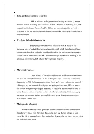 Rates paid on government securities:

                       RBI, as a banker to the government, helps government to borrow
    from the market by selling their securities. RBI also determines the timing, size, and
    rate paid on the issues. Rates offered by RBI on government securities are both a
    reflection of the market and also an indicator to the market on the direction of interest
    rate movements.

    Tweaking the basket of currencies:

                      The exchange rate of rupee is calculated by RBI based on the
    exchange rates of basket of currencies of countries with which India has significant
    trade transactions. RBI maintains confidentiality about the weight age given to each
    currency in the basket and when RBI wishes to manage the extent of volatility in the
    exchange rate of rupee, RBI adjusts the weight ages properly.




    Market intervention:

                       Large balance of payment surpluses and build up of Forex reserves
    are bound to strengthen the rupee in the exchange market. This market force cannot
    be counted by RBI for long periods of time. However, by intervening in the market by
    offering to buy any amount of foreign currency at a particular rate, RBI can prevent
    the sudden strengthening of rupee. RBI seeks to smoothen the movement of rates in
    either direction so than importers and exporters have time to adjust to the changing
    exchange rate scenario and are not caught by surprise by violent rate movements,
    which could cripple them.

•   Multiple rates of interest –

           Under rbi fixes the credit quotas for various commercial bank.& commercial
    bank borrows funds from rbi within their quotas they are charges interest at bank
    rates. But if it is borrowed more than quotas then they are charged higher interest rates
    i.e. more than bank rates .
 