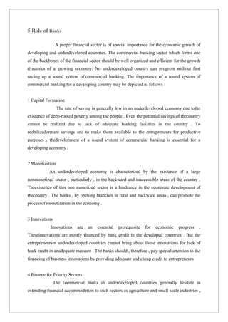5 Role of Banks

                 A proper financial sector is of special importance for the economic growth of
developing and underdeveloped countries. The commercial banking sector which forms one
of the backbones of the financial sector should be well organized and efficient for the growth
dynamics of a growing economy. No underdeveloped country can progress without first
setting up a sound system of commercial banking. The importance of a sound system of
commercial banking for a developing country may be depicted as follows :


1 Capital Formation
                 The rate of saving is generally low in an underdeveloped economy due tothe
existence of deep-rooted poverty among the people . Even the potential savings of thecountry
cannot be realized due to lack of adequate banking facilities in the country . To
mobilizedormant savings and to make them available to the entrepreneurs for productive
purposes , thedevelopment of a sound system of commercial banking is essential for a
developing economy .


2 Monetization
            An underdeveloped economy is characterized by the existence of a large
nonmonetized sector , particularly , in the backward and inaccessible areas of the country .
Theexistence of this non monetized sector is a hindrance in the economic development of
thecountry . The banks , by opening branches in rural and backward areas , can promote the
processof monetization in the economy .


3 Innovations
            Innovations     are   an   essential   prerequisite   for   economic   progress   .
Theseinnovations are mostly financed by bank credit in the developed countries . But the
entrepreneursin underdeveloped countries cannot bring about these innovations for lack of
bank credit in anadequate measure . The banks should , therefore , pay special attention to the
financing of business innovations by providing adequate and cheap credit to entrepreneurs


4 Finance for Priority Sectors
                The commercial banks in underdeveloped countries generally hesitate in
extending financial accommodation to such sectors as agriculture and small scale industries ,
 