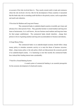 on account of the risks involved there in . They mostly extend credit to trade and commerce
where the risk involved is far less .But for the development of these countries it inessential
that the banks take risk in extending credit facilities to the priority sectors, such as agriculture
and small scale industries.


5 Provision for Medium and Long term Finance
                The commercial banks in underdeveloped countries invariably give loans and
advances for a short period of time . They generally hesitate to extend medium and long term
loans to businessmen. As is well known , the new business need medium and long term loans
for their proper establishment . The commercial banks should ,therefore , change their
policies in favor of granting medium and long term accommodation to business and industry .


6 Cheap Money Policy
                The commercial banks in an underdeveloped economy should follow cheap
money policy to stimulate economic activity or to meet the threat of business recession.
Infact , cheap money policy is the only policy which can help promote the economic growth
of an underdeveloped country . It is heartening to note that recently the commercial banks
have reduced their lending interest rates considerably .


7 Need for a Sound Banking System
                          A sound system of commercial banking is an essential prerequisite
for the economic development of a backward country .
 