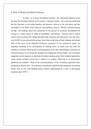 6 Role of Banks in Indian Economy

                In India , as in many developing countries , the commercial banking sector
has been the dominant element in the country‘s financial system . The sector has performed
the key functions of providing liquidity and payment services to the real sector and has
accounted for the Bulk of the financial intermediation process . Besides institutionalizing
savings , the banking sector has contributed to the process of economic development by
serving as a major source of credit to households , government , business and to weaker
sectors of the economy like village and small scale industries and agriculture. Over the years,
over 30-40% of gross household savings , have been in the form of bank deposits and around
60% of the assets of all financial institutions accounted for by commercial banks. An
important landmark in the development of banking sector in recent years has been the
initiation if reforms following the recommendations of the first Narasimham Committee on
Financial System. In reviewing the strengths and weaknesses of these banks , the Committee
suggested several measures to transform the Indian banking sector from a highly regulated to
amore market oriented system and to enable it to compete effectively in an increasingly
globalised environment . Many of the recommendations of the Committee especially those
pertaining to Interest rate , an institution of prudential regulation and transparent accounting
norms were in line with banking policy reforms implemented by a host of developing
countries since 1970‟ s .
 