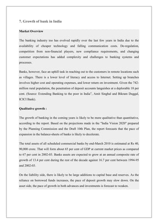 7. Growth of bank in India

Market Overview

The banking industry too has evolved rapidly over the last few years in India due to the
availability of cheaper technology and falling communication costs. De-regulation,
competition from non-financial players, new compliance requirements, and changing
customer expectations has added complexity and challenges to banking systems and
processes.

Banks, however, face an uphill task in reaching out to the customers in remote locations such
as villages. There is a lower level of literacy and access to Internet. Setting up branches
involves higher cost and operating expenses, and lower return on investment. Given the 742-
million rural population, the penetration of deposit accounts languishes at a deplorable 18 per
cent. (Source: Extending Banking to the poor in India‖, Amit Singhal and Bikram Duggal,
ICICI Bank).

Qualitative growth :

The growth of banking in the coming years is likely to be more qualitative than quantitative,
according to the report. Based on the projections made in the "India Vision 2020" prepared
by the Planning Commission and the Draft 10th Plan, the report forecasts that the pace of
expansion in the balance-sheets of banks is likely to decelerate.

The total assets of all scheduled commercial banks by end-March 2010 is estimated at Rs 40,
90,000 crore. That will form about 65 per cent of GDP at current market prices as compared
to 67 per cent in 2002-03. Banks assets are expected to grow at an annual composite rate of
growth of 13.4 per cent during the rest of the decade against 16.7 per cent between 1994-95
and 2002-03.

On the liability side, there is likely to be large additions to capital base and reserves. As the
reliance on borrowed funds increases, the pace of deposit growth may slow down. On the
asset side, the pace of growth in both advances and investments is forecast to weaken.
 