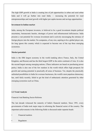 The high GDP growth in India is creating lots of job opportunities in urban and semi-urban
India and it will go further into rural India — increasing the potential for rural
entrepreneurships and rural growth with higher per-capita income and savings opportunities.

Investment in Indian market

India, among the European investors, is believed to be a good investment despite political
uncertainty, bureaucratic hassles, shortages of power and infrastructural deficiencies. India
presents a vast potential for overseas investment and is actively encouraging the entrance of
foreign players into the market. No companies, of any size, aspiring to be a global player can,
for long ignore this country which is expected to become one of the top three emerging
economies.

Market potential:

India is the fifth largest economy in the world (ranking above France, Italy, the United
Kingdom, and Russia) and has the third largest GDP in the entire continent of Asia. It is also
the second largest among emerging nations. (These indicators are based on purchasing power
parity.) India is also one of the few markets in the world which offers high prospects for
growth and earning potential in practically all areas of business. Yet, despite the practically
unlimited possibilities in India for overseas businesses, the world's most populous democracy
has, until fairly recently, failed to get the kind of enthusiastic attention generated by other
emerging economies such as China.




2.2 Trend Analysis

Financial And Banking Sector Reforms

The last decade witnessed the maturity of India's financial markets. Since 1991, every
governments of India took major steps in reforming the financial sector of the country. The
important achievements in the following fields is discussed under separate heads:

•        Financial markets

•        Regulators
 