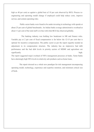 high as 40 per cent) as against a global best of 10 per cent observed by BCG. Process re-
engineering and operating model change if employed could help reduce costs, improve
service, and contain operating risks.

           Public sector banks were found to be under-investing in technology with spends at
about 25 per cent of global benchmarks. An Indian banks average administrative overhead at
about 11 per cent of the total staff is in line with what BCG has observed globally.

                The banking industry was holding low headcount in HR and finance roles.
Variable pay at 2 per cent of fixed compensation is far below the 12-15 per cent that is
optimal for incentive compensation. The public sector as per the report urgently needed an
adjustment in its compensation structure. The industry has an impressive bad debt
performance and the bad debt levels in priority sectors of MSME and agriculture are
significantly                                                                          high.
The report suggested major overhaul of NPA management processes at banks. Some banks
have alarmingly high NPA levels in relatively safe products such as home loans.

           The report stressed on a whole new paradigm for risk management encompassing
operating model, technology, experience and expertise retention, and minimum critical size
of book.
 
