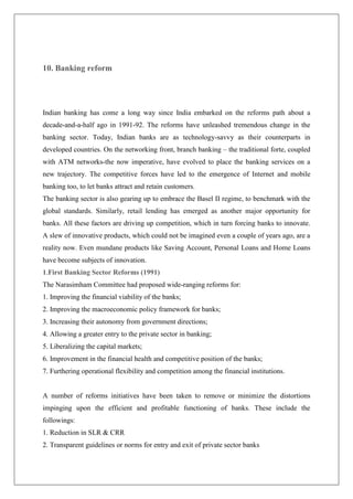10. Banking reform




Indian banking has come a long way since India embarked on the reforms path about a
decade-and-a-half ago in 1991-92. The reforms have unleashed tremendous change in the
banking sector. Today, Indian banks are as technology-savvy as their counterparts in
developed countries. On the networking front, branch banking – the traditional forte, coupled
with ATM networks-the now imperative, have evolved to place the banking services on a
new trajectory. The competitive forces have led to the emergence of Internet and mobile
banking too, to let banks attract and retain customers.
The banking sector is also gearing up to embrace the Basel II regime, to benchmark with the
global standards. Similarly, retail lending has emerged as another major opportunity for
banks. All these factors are driving up competition, which in turn forcing banks to innovate.
A slew of innovative products, which could not be imagined even a couple of years ago, are a
reality now. Even mundane products like Saving Account, Personal Loans and Home Loans
have become subjects of innovation.
1.First Banking Sector Reforms (1991)
The Narasimham Committee had proposed wide-ranging reforms for:
1. Improving the financial viability of the banks;
2. Improving the macroeconomic policy framework for banks;
3. Increasing their autonomy from government directions;
4. Allowing a greater entry to the private sector in banking;
5. Liberalizing the capital markets;
6. Improvement in the financial health and competitive position of the banks;
7. Furthering operational flexibility and competition among the financial institutions.


A number of reforms initiatives have been taken to remove or minimize the distortions
impinging upon the efficient and profitable functioning of banks. These include the
followings:
1. Reduction in SLR & CRR
2. Transparent guidelines or norms for entry and exit of private sector banks
 