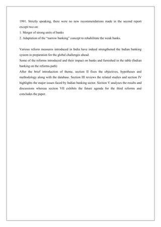 1991. Strictly speaking, there were no new recommendations made in the second report
except two on:
1. Merger of strong units of banks
2. Adaptation of the ―narrow banking‖ concept to rehabilitate the weak banks.


Various reform measures introduced in India have indeed strengthened the Indian banking
system in preparation for the global challenges ahead.
Some of the reforms introduced and their impact on banks and furnished in the table (Indian
banking on the reforms path)
After the brief introduction of theme, section II fixes the objectives, hypotheses and
methodology along with the database. Section III reviews the related studies and section IV
highlights the major issues faced by Indian banking sector. Section V analyses the results and
discussions whereas section VII exhibits the future agenda for the third reforms and
concludes the paper.
 