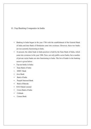 11 .Top Banking Companies in India




  •   Banking in India began in the year 1786 with the establishment of the General Bank
      of India and later Bank of Hindustan came into existence. However, these two banks
      are not currently functioning in India.
  •   At present, the oldest bank in India position is held by the State Bank of India, which
      came into existence in the year 1806. Now, not only public sector banks, but a number
      of private sector banks are also functioning in India. The list of leader in the banking
      sector is given below:
  •   Top ten banks in India:
  •   State Bank of India
  •   HDFC Bank
  •   Axis Bank
  •   Bank of India
  •   Punjab National Bank
  •   Bank of Baroda
  •   ICICI Bank Limited
  •   Union Bank of India
  •   Citibank
  •   Canara Bank
 
