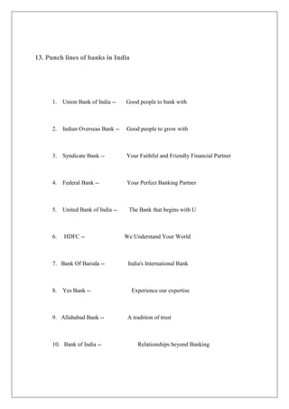 13. Punch lines of banks in India




      1. Union Bank of India --      Good people to bank with



      2.   Indian Overseas Bank --   Good people to grow with



      3. Syndicate Bank --           Your Faithful and Friendly Financial Partner



      4. Federal Bank --             Your Perfect Banking Partner



      5. United Bank of India --      The Bank that begins with U



      6.   HDFC --                   We Understand Your World



      7. Bank Of Baroda --            India's International Bank



      8.   Yes Bank --                 Experience our expertise



      9. Allahabad Bank --            A tradition of trust



      10. Bank of India --                Relationships beyond Banking
 