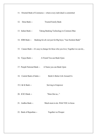11. Oriental Bank of Commerce -- where every individual is committed



12.   Dena Bank --                 Trusted Family Bank



13. Indian Bank --         Taking Banking Technology to Common Man



14. IDBI Bank --     Banking for all; not just for Big boys; "Aao Sochein Bada"



15. Canara Bank -- it's easy to change for those who you love; Together we can do...



16. Vijaya Bank --             A Friend You can Bank Upon



17. Punjab National Bank --      A Name you can Bank Upon



18. Central Bank of India --          Build A Better Life Around Us



19. J & K Bank --                    Serving to Empower



20. ICICI Bank --                    "Hum Hai na..."



21. Andhra Bank --                Much more to do. With YOU in focus



22. Bank of Rajasthan --              Together we Prosper
 