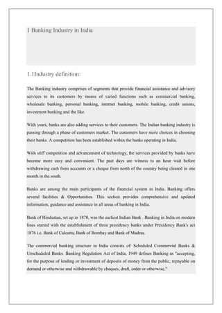 1 Banking Industry in India




1.1Industry definition:

The Banking industry comprises of segments that provide financial assistance and advisory
services to its customers by means of varied functions such as commercial banking,
wholesale banking, personal banking, internet banking, mobile banking, credit unions,
investment banking and the like.

With years, banks are also adding services to their customers. The Indian banking industry is
passing through a phase of customers market. The customers have more choices in choosing
their banks. A competition has been established within the banks operating in India.

With stiff competition and advancement of technology, the services provided by banks have
become more easy and convenient. The past days are witness to an hour wait before
withdrawing cash from accounts or a cheque from north of the country being cleared in one
month in the south.

Banks are among the main participants of the financial system in India. Banking offers
several facilities & Opportunities. This section provides comprehensive and updated
information, guidance and assistance in all areas of banking in India.

Bank of Hindustan, set up in 1870, was the earliest Indian Bank . Banking in India on modern
lines started with the establishment of three presidency banks under Presidency Bank's act
1876 i.e. Bank of Calcutta, Bank of Bombay and Bank of Madras.

The commercial banking structure in India consists of: Scheduled Commercial Banks &
Unscheduled Banks. Banking Regulation Act of India, 1949 defines Banking as "accepting,
for the purpose of lending or investment of deposits of money from the public, repayable on
demand or otherwise and withdrawable by cheques, draft, order or otherwise."
 