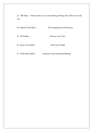 23. SBI Bank - Nations banks on us; Pure Banking Nothing Else; With you all the
way.



24. Lakshmi Vilas Bank --            The Changing Face of Prosperity



25. UCO Bank --                         Honours Your Trust



26. Karur Vysya Bank --                 Smart way to Bank



27. South Indian Bank --       Experience Next Generation Banking
 