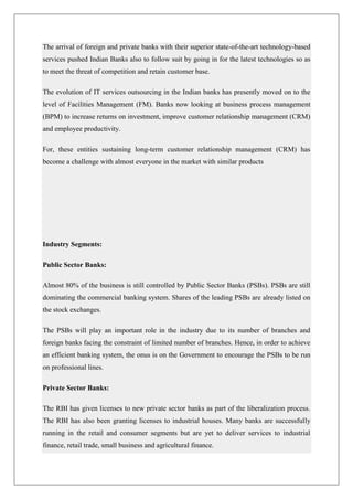 The arrival of foreign and private banks with their superior state-of-the-art technology-based
services pushed Indian Banks also to follow suit by going in for the latest technologies so as
to meet the threat of competition and retain customer base.

The evolution of IT services outsourcing in the Indian banks has presently moved on to the
level of Facilities Management (FM). Banks now looking at business process management
(BPM) to increase returns on investment, improve customer relationship management (CRM)
and employee productivity.

For, these entities sustaining long-term customer relationship management (CRM) has
become a challenge with almost everyone in the market with similar products




Industry Segments:

Public Sector Banks:

Almost 80% of the business is still controlled by Public Sector Banks (PSBs). PSBs are still
dominating the commercial banking system. Shares of the leading PSBs are already listed on
the stock exchanges.

The PSBs will play an important role in the industry due to its number of branches and
foreign banks facing the constraint of limited number of branches. Hence, in order to achieve
an efficient banking system, the onus is on the Government to encourage the PSBs to be run
on professional lines.

Private Sector Banks:

The RBI has given licenses to new private sector banks as part of the liberalization process.
The RBI has also been granting licenses to industrial houses. Many banks are successfully
running in the retail and consumer segments but are yet to deliver services to industrial
finance, retail trade, small business and agricultural finance.
 