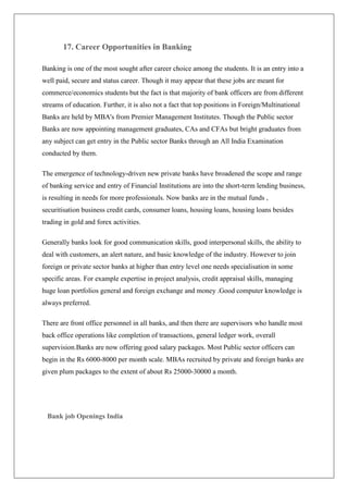 17. Career Opportunities in Banking

Banking is one of the most sought after career choice among the students. It is an entry into a
well paid, secure and status career. Though it may appear that these jobs are meant for
commerce/economics students but the fact is that majority of bank officers are from different
streams of education. Further, it is also not a fact that top positions in Foreign/Multinational
Banks are held by MBA's from Premier Management Institutes. Though the Public sector
Banks are now appointing management graduates, CAs and CFAs but bright graduates from
any subject can get entry in the Public sector Banks through an All India Examination
conducted by them.

The emergence of technology-driven new private banks have broadened the scope and range
of banking service and entry of Financial Institutions are into the short-term lending business,
is resulting in needs for more professionals. Now banks are in the mutual funds ,
securitisation business credit cards, consumer loans, housing loans, housing loans besides
trading in gold and forex activities.

Generally banks look for good communication skills, good interpersonal skills, the ability to
deal with customers, an alert nature, and basic knowledge of the industry. However to join
foreign or private sector banks at higher than entry level one needs specialisation in some
specific areas. For example expertise in project analysis, credit appraisal skills, managing
huge loan portfolios general and foreign exchange and money .Good computer knowledge is
always preferred.

There are front office personnel in all banks, and then there are supervisors who handle most
back office operations like completion of transactions, general ledger work, overall
supervision.Banks are now offering good salary packages. Most Public sector officers can
begin in the Rs 6000-8000 per month scale. MBAs recruited by private and foreign banks are
given plum packages to the extent of about Rs 25000-30000 a month.




 Bank job Openings India
 