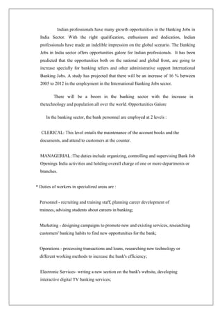Indian professionals have many growth opportunities in the Banking Jobs in
  India Sector. With the right qualification, enthusiasm and dedication, Indian
  professionals have made an indelible impression on the global scenario. The Banking
  Jobs in India sector offers opportunities galore for Indian professionals. It has been
  predicted that the opportunities both on the national and global front, are going to
  increase specially for banking tellers and other administrative support International
  Banking Jobs. A study has projected that there will be an increase of 16 % between
  2005 to 2012 in the employment in the International Banking Jobs sector.

          There will be a boom in the banking sector with the increase in
  thetechnology and population all over the world. Opportunities Galore

     In the banking sector, the bank personnel are employed at 2 levels :


   CLERICAL: This level entails the maintenance of the account books and the
  documents, and attend to customers at the counter.


  MANAGERIAL :The duties include organizing, controlling and supervising Bank Job
  Openings India activities and holding overall charge of one or more departments or
  branches.


* Duties of workers in specialized areas are :


  Personnel - recruiting and training staff, planning career development of
  trainees, advising students about careers in banking;


  Marketing - designing campaigns to promote new and existing services, researching
  customers' banking habits to find new opportunities for the bank;


  Operations - processing transactions and loans, researching new technology or
  different working methods to increase the bank's efficiency;


  Electronic Services- writing a new section on the bank's website, developing
  interactive digital TV banking services;
 