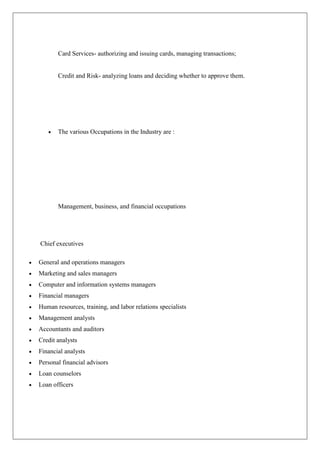 Card Services- authorizing and issuing cards, managing transactions;


       Credit and Risk- analyzing loans and deciding whether to approve them.




       The various Occupations in the Industry are :




       Management, business, and financial occupations




Chief executives

General and operations managers
Marketing and sales managers
Computer and information systems managers
Financial managers
Human resources, training, and labor relations specialists
Management analysts
Accountants and auditors
Credit analysts
Financial analysts
Personal financial advisors
Loan counselors
Loan officers
 