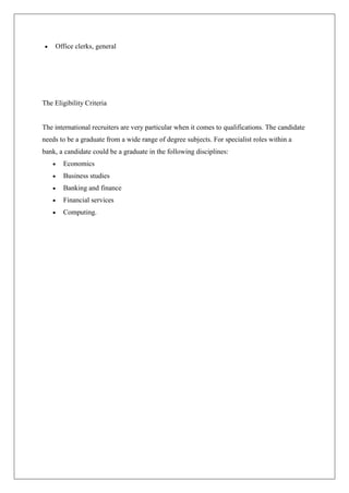 Office clerks, general




The Eligibility Criteria


The international recruiters are very particular when it comes to qualifications. The candidate
needs to be a graduate from a wide range of degree subjects. For specialist roles within a
bank, a candidate could be a graduate in the following disciplines:
       Economics
       Business studies
       Banking and finance
       Financial services
       Computing.
 