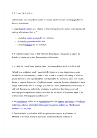 1.3 Bank Definition

Definition of a bank varies from country to country. See the relevant country page (below)
for more information.

1. Under English common law, a banker is defined as a person who carries on the business of
banking, which is specified as:[6]

       conducting current accounts for his customers
       paying cheques drawn on him, and
       Collecting cheques for his customers.



2. A corporation empowered to deal with cash, domestic and foreign, and to receive the
deposits of money and to loan those monies to third-parties.



3. In 1899, the United States Supreme Court (Austen) used these words to define a bank:

"A bank is an institution, usually incorporated with power to issue its promissory notes
intended to circulate as money (known as bank notes); or to receive the money of others on
general deposit, to form a joint fund that shall be used by the institution, for its own benefit,
for one or more of the purposes of making temporary loans and discounts; of dealing in notes,
foreign and domestic bills of exchange, coin, bullion, credits, and the remission of money; or
with both these powers, and with the privileges, in addition to these basic powers, of
receiving special deposits and making collections for the holders of negotiable paper, if the
institution sees fit to engage in such business."

4. An establishment authorized by a government to accept deposits, pay interest, clear checks,
make loans, act as an intermediary in financial transactions, and provide other financial
services to its customers.

5. Bank is a lawful organization, which accepts deposits that can be withdrawn on
Demand. It also lends money to individuals and business houses that need it.
 