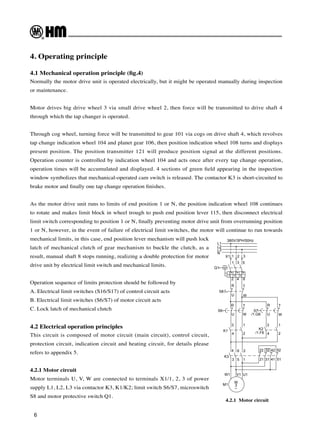 6
4. Operating principle
4.1 Mechanical operation principle (fig.4)
Normally the motor drive unit is operated electrically, but it might be operated manually during inspection
or maintenance.
Motor drives big drive wheel 3 via small drive wheel 2, then force will be transmitted to drive shaft 4
through which the tap changer is operated.
Through cog wheel, turning force will be transmitted to gear 101 via cogs on drive shaft 4, which revolves
tap change indication wheel 104 and planet gear 106, then position indication wheel 108 turns and displays
present position. The position transmitter 121 will produce position signal at the different positions.
Operation counter is controlled by indication wheel 104 and acts once after every tap change operation,
operation times will be accumulated and displayed. 4 sections of green field appearing in the inspection
window symbolizes that mechanical-operated cam switch is released. The contactor K3 is short-circuited to
brake motor and finally one tap change operation finishes.
As the motor drive unit runs to limits of end position 1 or N, the position indication wheel 108 continues
to rotate and makes limit block in wheel trough to push end position lever 115, then disconnect electrical
limit switch corresponding to position 1 or N, finally preventing motor drive unit from overrunning position
1 or N, however, in the event of failure of electrical limit switches, the motor will continue to run towards
mechanical limits, in this case, end position lever mechanism will push lock
latch of mechanical clutch of gear mechanism to buckle the clutch, as a
result, manual shaft 8 stops running, realizing a double protection for motor
drive unit by electrical limit switch and mechanical limits.
Operation sequence of limits protection should be followed by
A. Electrical limit switches (S16/S17) of control circuit acts
B. Electrical limit switches (S6/S7) of motor circuit acts
C. Lock latch of mechanical clutch
4.2 Electrical operation principles
This circuit is composed of motor circuit (main circuit), control circuit,
protection circuit, indication circuit and heating circuit, for details please
refers to appendix 5.
4.2.1 Motor circuit
Motor terminals U, V, W are connected to terminals X1/1, 2, 3 of power
supply L1, L2, L3 via contactor K3, K1/K2; limit switch S6/S7, microswitch
S8 and motor protective switch Q1.
L1
L2
L3
N
I> I> I>
X1 1 2 3
1 3 5
2 4 6
Q1
S8
R T
U W
R
U
T
W
S6
U
R
S7
3 1
4 2
3
4
1
2
W
T
K1
K2
K3
4 6 2
3 5 1
22 32 42 52
21 31 41 51
M
3
~
M1
W1 V1 U1
/1.F6
380V/3PH/50Hz
/1.G6
4.2.1 Motor circuit
 