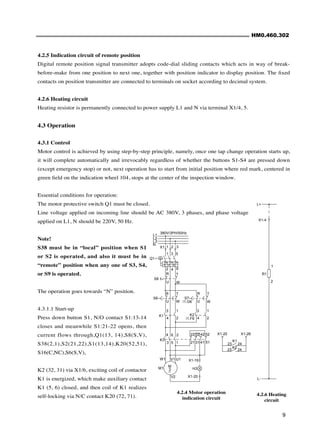 HM0.460.302
9
4.2.5 Indication circuit of remote position
Digital remote position signal transmitter adopts code-dial sliding contacts which acts in way of break-
before-make from one position to next one, together with position indicator to display position. The fixed
contacts on position transmitter are connected to terminals on socket according to decimal system.
4.2.6 Heating circuit
Heating resistor is permanently connected to power supply L1 and N via terminal X1/4, 5.
4.3 Operation
4.3.1 Control
Motor control is achieved by using step-by-step principle, namely, once one tap change operation starts up,
it will complete automatically and irrevocably regardless of whether the buttons S1-S4 are pressed down
(except emergency stop) or not, next operation has to start from initial position where red mark, centered in
green field on the indication wheel 104, stops at the center of the inspection window.
Essential conditions for operation:
The motor protective switch Q1 must be closed.
Line voltage applied on incoming line should be AC 380V, 3 phases, and phase voltage
applied on L1, N should be 220V, 50 Hz.
Note!
S38 must be in “local” position when S1
or S2 is operated, and also it must be in
“remote” position when any one of S3, S4,
or S9 is operated.
The operation goes towards “N” position.
4.3.1.1 Start-up
Press down button S1, N/O contact S1:13-14
closes and meanwhile S1:21-22 opens, then
current flows through,Q1(13, 14),S8(S,V),
S38(2,1),S2(21,22),S1(13,14),K20(52,51),
S16(C,NC),S6(S,V),
K2 (32, 31) via X1/6, exciting coil of contactor
K1 is energized, which make auxiliary contact
K1 (5, 6) closed, and then coil of K1 realizes
self-locking via N/C contact K20 (72, 71).
4.2.4 Motor operation
indication circuit
24
23
X1-26
X1-25
K2
24
23
K1
X1-20
/1.G6
380V/3PH/50Hz
/1.F6
X1-19
H3
V2
U1
V1
W1
M1
~
3
M
51
41
31
21
52
42
32
22
1
5
3
2
6
4
K3
K2
K1
T
W
2
1
4
3
2
4
1
3
S7
R
U
S6
W
T
U
R
W
U
T
R
S8
Q1
6
4
2
5
3
1
3
2
1
X1
I>
I>
I>
N
L3
L2
L1
4.2.6 Heating
circuit
L-
X1-4
2
1
R1
L+
 