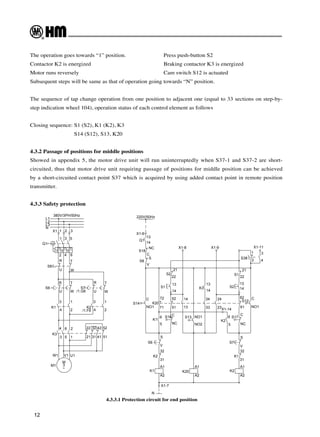 12
4.3.3.1 Protection circuit for end position
The operation goes towards “1” position. 		 Press push-button S2
Contactor K2 is energized 				 Braking contactor K3 is energized
Motor runs reversely 					 Cam switch S12 is actuated
Subsequent steps will be same as that of operation going towards “N” position.
The sequence of tap change operation from one position to adjacent one (equal to 33 sections on step-by-
step indication wheel 104), operation status of each control element as follows
Closing sequence: S1 (S2), K1 (K2), K3
		 S14 (S12), S13, K20
4.3.2 Passage of positions for middle positions
Showed in appendix 5, the motor drive unit will run uninterruptedly when S37-1 and S37-2 are short-
circuited, thus that motor drive unit requiring passage of positions for middle position can be achieved
by a short-circuited contact point S37 which is acquired by using added contact point in remote position
transmitter.
4.3.3 Safety protection
/1.G6
380V/3PH/50Hz
/1.F6
U1
V1
W1
M1
~
3
M
51
41
31
21
52
42
32
22
1
5
3
2
6
4
K3
K2
K1
T
W
2
1
4
3
2
4
1
3
S7
R
U
S6
W
T
U
R
W
U
T
R
S8
Q1
6
4
2
5
3
1
3
2
1
X1
I>
I>
I>
N
L3
L2
L1
NC
C
S18
X1-14
X1-7
N
X1-11
X1-9
X1-8
3
4
2
1
S38
61
62
5
6
S12
S17
K2
S2
S1
K2
S7
K1
A2
A1
31
32
S
V
NO1
C
NC
C
13
14
21
22
14
13
NO2
NO1
14
13
22
21
NC
C
23
24
33
34
13
14
51
52
71
72
6
5
K20
K3
S13
A2
A1
A2
A1
31
32
V
S
K1
K2
S6
K1
S16
S1
S2
K20
S8
S14
NO1
C
V
S
14
13
Q1
X1-6
220V/50Hz
 
