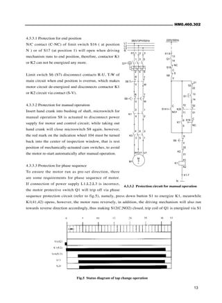 HM0.460.302
13
4.3.3.1 Protection for end position
N/C contact (C-NC) of limit switch S16 ( at position
N ) or of S17 (at position 1) will open when driving
mechanism runs to end position, therefore, contactor K1
or K2 can not be energized any more.
Limit switch S6 (S7) disconnect contacts R-U, T-W of
main circuit when end position is overrun, which makes
motor circuit de-energized and disconnects contactor K1
or K2 circuit via contact (S-V).
4.3.3.2 Protection for manual operation
Insert hand crank into bushing of shaft, microswitch for
manual operation S8 is actuated to disconnect power
supply for motor and control circuit; while taking out
hand crank will close microswitch S8 again, however,
the red mark on the indication wheel 104 must be turned
back into the center of inspection window, that is rest
position of mechanically-actuated cam switches, to avoid
the motor re-start automatically after manual operation.
4.3.3.3 Protection for phase sequence
To ensure the motor run as pre-set direction, there
are some requirements for phase sequence of motor.
If connection of power supply L1,L2,L3 is incorrect,
the motor protective switch Q1 will trip off via phase
sequence protection circuit (refer to fig.5), namely, press down button S1 to energize K1, meanwhile
K1(41,42) opens, however, the motor runs reversely, in addition, the driving mechanism will also run
towards reverse direction accordingly, thus making S12(C,NO2) closed, trip coil of Q1 is energized via S1
Fig.5 Status diagram of tap change operation
4.3.3.2 Protection circuit for manual operation
220V/50Hz
X1-6
Q1
13
14
S
V
C
NO1
S14
S8
K20
S2
S1
S16
K1
S6
K2
K1
S
V
32
31
A1
A2
5
6
72
71
52
51
C
NC
21
22
13
14
N
X1-7
S18
C
NC
L1
L2
L3
N
I> I> I>
X1 1 2 3
1 3 5
2 4 6
Q1
S8
R T
U W
R
U
T
W
S6
3 1
4 2
K1
K3
4 6 2
3 5 1
M
3
~
M1
W1 V1 U1
380V/3PH/50Hz
 