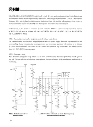 14
4.3.3.3 Protection circuit for
phase sequence
4.3.3.4 Circuit for automatic re-starts after temporary
control voltage break-down
2(C,NO2),K2(41,42),S13(NC1,NC2) and trip off switch Q1, as a result, main circuit and control circuit are
disconnected, and the motor stops running, in this case, interchange any two of lines L1,L2,L3,then operate
the motor drive unit by hand crank to turn the indication wheel 104 untilthe red mark gets to the center of
inspection window again, switch on Q1 and then operate motor drive mechanism again.
Furthermore, if the motor is actuated by cam switches S14/S12 (mechanically-actuated) instead
of S1/S2,Q1 will also be tripped off via S14(C,NO2), K1(41,42),S13(NC1,NC2) or S12 (C,NO2),
K2(41,42),S13(NC1,NC2).
4.3.3.4 Automatic re-starts after temporary control voltage break-down
The control voltage recovers after temporary break-down of power supply when the tap changer is in the
process of tap change operation, the motor can restart and incomplete operation will continue to be finished
by closed directionoriented cam switch S14/S12, under this condition, trip circuit of Q1 will not be actuated
since S13 (NC1, NC2) is already open.
4.3.3.5 Emergency stop
Press down the emergency stop button S5( or S9 in control room), the motor protective switch Q1 will
trip off, Q1 can only be switched on after opening the door of motor drive mechanism, and operate it
electrically.
K1
S14 S12
S13
K2
Q1
S5
13
14
C
NO2
C
NO2
42
41
NC1
NC2
C1
C2
X1-12
K21
15
18
42
41
220V/50Hz
X1-6
Q1
13
14
S
V
C
NO1
S14
S8
K20
S2
S1
S16
K1
S6
K2
K1
S
V
32
31
A1
A2
A1
A2
S13
K3
K20
K20
5
6
72
71
52
51
14
13
34
33
24
23
44
43
C
NC
21
22
13
14
NO1
NO2
13
14
22
21
14
13
C
NC
C
NO1
V
S
32
31
A1
A2
K1
S7
K2
S1
S2
K2
S17
S12
6
5
62
61
K1 K2
K3
13
14
A1
A2
K1
S14 S12
S13
K2
Q1
C
NO2
C
NO2
42
41
NC1
NC2
C1
C2
S38
1
2 4
3
8
7
X1-8 X1-9 X1-11X1-24X1-23
N X1-13
X1-7
X1-14
13
14
42
41
S18
C
NC
 