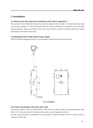HM0.460.302
17
Fig. 6 Installation
5. Installation
5.1 Mount motor drive unit onto transformer tank (refer to appendix 1)
The motor drive unit should be mounted on a flat and straight surface or plate of external transformer tank
by four studs, otherwise, it will be easily deformed and will cause difficulty in closing the cover, even affect
normal operation. Please note that the motor drive unit should be mounted vertically and keep its output
shaft aligned with shaft of bevel gear.
5.2 Mounting of drive shaft and bevel gear (fig.6)
NOTE! Vibration damping connector is recommended if sharp mechanical vibration arises.
5.3 Connect tap changer with motor drive unit
Tap change operation must be finished before motor drive unit stops, namely, tap change operation must
finish 2 to 2.5 sections ahead of red mark arriving at the center of inspection window.
One tap change operation corresponds to one revolution of indication wheel 104 and 1 section means 1
rotation by hand crank.
N-1
1-N
500
136
inlet flange
 