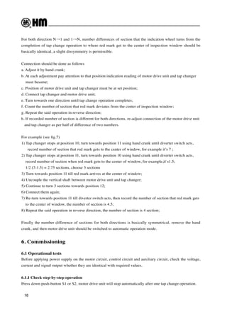 18
For both direction N→1 and 1→N, number differences of section that the indication wheel turns from the
completion of tap change operation to where red mark get to the center of inspection window should be
basically identical, a slight dissymmetry is permissible.
Connection should be done as follows
a. Adjust it by hand crank;
b. At each adjustment pay attention to that position indication reading of motor drive unit and tap changer
must besame;
c. Position of motor drive unit and tap changer must be at set position;
d. Connect tap changer and motor drive unit;
e. Turn towards one direction until tap change operation completes;
f. Count the number of section that red mark deviates from the center of inspection window;
g. Repeat the said operation in reverse direction;
h. If recorded number of section is different for both directions, re-adjust connection of the motor drive unit
and tap changer as per half of difference of two numbers.
For example (see fig.7)
1) Tap changer stops at position 10, turn towards position 11 using hand crank until diverter switch acts,
record number of section that red mark gets to the center of window, for example it’s 7 ;
2) Tap changer stops at position 11, turn towards position 10 using hand crank until diverter switch acts,
record number of section when red mark gets to the center of window, for example,it`s1.5;
1/2 (7-1.5) = 2.75 sections, choose 3 sections
3) Turn towards position 11 till red mark arrives at the center of window;
4) Uncouple the vertical shaft between motor drive unit and tap changer;
5) Continue to turn 3 sections towards position 12;
6) Connect them again;
7) Re-turn towards position 11 till diverter switch acts, then record the number of section that red mark gets
to the center of window, the number of section is 4.5;
8) Repeat the said operation in reverse direction, the number of section is 4 section;
Finally the number difference of sections for both directions is basically symmetrical, remove the hand
crank, and then motor drive unit should be switched to automatic operation mode.
6. Commissioning
6.1 Operational tests
Before applying power supply on the motor circuit, control circuit and auxiliary circuit, check the voltage,
current and signal output whether they are identical with required values.
6.1.1 Check step-by-step operation
Press down push-button S1 or S2, motor drive unit will stop automatically after one tap change operation.
 
