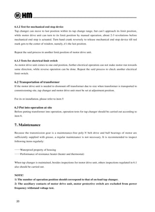 20
6.1.2 Test for mechanical end stop device
Tap changer can move to last position within its tap change range, but can’t approach its limit position,
while motor drive unit can turn to its limit position by manual operation, about 2-3 revolutions before
mechanical end stop is actuated. Turn hand crank reversely to release mechanical end stop device till red
mark gets to the center of window, namely, it’s the last position.
Repeat the said process in another limit position of motor drive unit.
6.1.3 Tests for electrical limit switch
As motor drive unit comes to one end position, further electrical operation can not make motor run towards
same direction, while reverse operation can be done. Repeat the said process to check another electrical
limit switch.
6.2 Transportation of transformer
If the motor drive unit is needed to dismount off transformer due to size when transformer is transported to
commissioning site, tap changer and motor drive unit must be set at adjustment position.
For its re-installation, please refer to item 5
6.3 Put into operation at site
Before putting transformer into operation, operation tests for tap changer should be carried out according to
item 6.
7. Maintenance
Because the transmission gear is a maintenance-free poly-V belt drive and ball bearings of motor are
sufficiently supplied with grease, a regular maintenance is not necessary. It is recommended to inspect
following items regularly:
——Waterproof property of housing
——Performance of resistance heater (heater and thermostat)
When tap changer is maintained, besides inspections for motor drive unit, others inspections regulated in 6.1
also should be carried out.
NOTE!
1) The number of operation position should correspond to that of on-load tap changer.
2) The auxiliary contacts of motor drive unit, motor protective switch are excluded from power
frequency withstand voltage test.
 