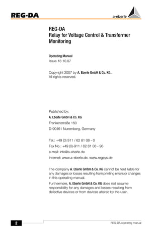 2
REG-DA
REG-DA operating manual
REG-DA
Relay for Voltage Control & Transformer
Monitoring
Operating Manual
Issue 18.10.07
Copyright 2007 by A. Eberle GmbH & Co. KG..
All rights reserved.
Published by:
A. Eberle GmbH & Co. KG
Frankenstraße 160
D-90461 Nuremberg, Germany
Tel.: +49 (0) 911 / 62 81 08 - 0
Fax No.: +49 (0)-911 / 62 81 08 - 96
e-mail: info@a-eberle.de
Internet: www.a-eberle.de, www.regsys.de
The company A. Eberle GmbH & Co. KG cannot be held liable for
any damages or losses resulting from printing errors or changes
in this operating manual.
Furthermore, A. Eberle GmbH & Co. KG does not assume
responsibility for any damages and losses resulting from
defective devices or from devices altered by the user.
 
