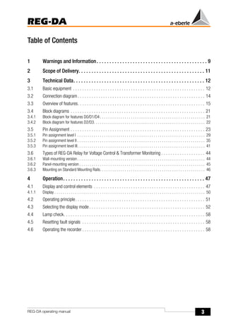 3
REG-DA
REG-DA operating manual
Table of Contents
1 Warnings and Information. . . . . . . . . . . . . . . . . . . . . . . . . . . . . . . . . . . . . . . . . . . 9
2 Scope of Delivery. . . . . . . . . . . . . . . . . . . . . . . . . . . . . . . . . . . . . . . . . . . . . . . . . 11
3 Technical Data. . . . . . . . . . . . . . . . . . . . . . . . . . . . . . . . . . . . . . . . . . . . . . . . . . . 12
3.1 Basic equipment . . . . . . . . . . . . . . . . . . . . . . . . . . . . . . . . . . . . . . . . . . . . . . . . . . . . . . . . . 12
3.2 Connection diagram . . . . . . . . . . . . . . . . . . . . . . . . . . . . . . . . . . . . . . . . . . . . . . . . . . . . . . . 14
3.3 Overview of features. . . . . . . . . . . . . . . . . . . . . . . . . . . . . . . . . . . . . . . . . . . . . . . . . . . . . . . 15
3.4 Block diagrams . . . . . . . . . . . . . . . . . . . . . . . . . . . . . . . . . . . . . . . . . . . . . . . . . . . . . . . . . . 21
3.4.1 Block diagram for features D0/D1/D4 . . . . . . . . . . . . . . . . . . . . . . . . . . . . . . . . . . . . . . . . . . . . . . . . . . . 21
3.4.2 Block diagram for features D2/D3. . . . . . . . . . . . . . . . . . . . . . . . . . . . . . . . . . . . . . . . . . . . . . . . . . . . . . 22
3.5 Pin Assignment . . . . . . . . . . . . . . . . . . . . . . . . . . . . . . . . . . . . . . . . . . . . . . . . . . . . . . . . . . 23
3.5.1 Pin assignment level I . . . . . . . . . . . . . . . . . . . . . . . . . . . . . . . . . . . . . . . . . . . . . . . . . . . . . . . . . . . . . . 29
3.5.2 Pin assignment level II . . . . . . . . . . . . . . . . . . . . . . . . . . . . . . . . . . . . . . . . . . . . . . . . . . . . . . . . . . . . . . 35
3.5.3 Pin assignment level III. . . . . . . . . . . . . . . . . . . . . . . . . . . . . . . . . . . . . . . . . . . . . . . . . . . . . . . . . . . . . . 41
3.6 Types of REG-DA Relay for Voltage Control & Transformer Monitoring . . . . . . . . . . . . . . . . . . . 44
3.6.1 Wall-mounting version . . . . . . . . . . . . . . . . . . . . . . . . . . . . . . . . . . . . . . . . . . . . . . . . . . . . . . . . . . . . . . 44
3.6.2 Panel-mounting version . . . . . . . . . . . . . . . . . . . . . . . . . . . . . . . . . . . . . . . . . . . . . . . . . . . . . . . . . . . . . 45
3.6.3 Mounting on Standard Mounting Rails. . . . . . . . . . . . . . . . . . . . . . . . . . . . . . . . . . . . . . . . . . . . . . . . . . . 46
4 Operation. . . . . . . . . . . . . . . . . . . . . . . . . . . . . . . . . . . . . . . . . . . . . . . . . . . . . . . 47
4.1 Display and control elements . . . . . . . . . . . . . . . . . . . . . . . . . . . . . . . . . . . . . . . . . . . . . . . . 47
4.1.1 Display . . . . . . . . . . . . . . . . . . . . . . . . . . . . . . . . . . . . . . . . . . . . . . . . . . . . . . . . . . . . . . . . . . . . . . . . . 50
4.2 Operating principle. . . . . . . . . . . . . . . . . . . . . . . . . . . . . . . . . . . . . . . . . . . . . . . . . . . . . . . . 51
4.3 Selecting the display mode . . . . . . . . . . . . . . . . . . . . . . . . . . . . . . . . . . . . . . . . . . . . . . . . . . 52
4.4 Lamp check. . . . . . . . . . . . . . . . . . . . . . . . . . . . . . . . . . . . . . . . . . . . . . . . . . . . . . . . . . . . . 58
4.5 Resetting fault signals . . . . . . . . . . . . . . . . . . . . . . . . . . . . . . . . . . . . . . . . . . . . . . . . . . . . . 58
4.6 Operating the recorder . . . . . . . . . . . . . . . . . . . . . . . . . . . . . . . . . . . . . . . . . . . . . . . . . . . . . 58
 