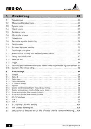 4
REG-DA
REG-DA operating manual
5 Commissioning. . . . . . . . . . . . . . . . . . . . . . . . . . . . . . . . . . . .63
5.1 Regulator mode . . . . . . . . . . . . . . . . . . . . . . . . . . . . . . . . . . . . . . . . . . . . . . . . . . . . . . . . . . 65
5.2 Measurement transducer mode. . . . . . . . . . . . . . . . . . . . . . . . . . . . . . . . . . . . . . . . . . . . . . . 66
5.3 Recorder mode. . . . . . . . . . . . . . . . . . . . . . . . . . . . . . . . . . . . . . . . . . . . . . . . . . . . . . . . . . . 67
5.4 Statistics mode. . . . . . . . . . . . . . . . . . . . . . . . . . . . . . . . . . . . . . . . . . . . . . . . . . . . . . . . . . . 68
5.5 ParaGramer mode . . . . . . . . . . . . . . . . . . . . . . . . . . . . . . . . . . . . . . . . . . . . . . . . . . . . . . . . 69
5.6 Choosing the language . . . . . . . . . . . . . . . . . . . . . . . . . . . . . . . . . . . . . . . . . . . . . . . . . . . . . 70
5.7 Setpoint value . . . . . . . . . . . . . . . . . . . . . . . . . . . . . . . . . . . . . . . . . . . . . . . . . . . . . . . . . . . 70
5.8 Permissible regulative deviation Xwz . . . . . . . . . . . . . . . . . . . . . . . . . . . . . . . . . . . . . . . . . . . 71
5.9 Time behaviour. . . . . . . . . . . . . . . . . . . . . . . . . . . . . . . . . . . . . . . . . . . . . . . . . . . . . . . . . . . 72
5.10 Backward high-speed switching . . . . . . . . . . . . . . . . . . . . . . . . . . . . . . . . . . . . . . . . . . . . . . 75
5.11 Tap-changer running time. . . . . . . . . . . . . . . . . . . . . . . . . . . . . . . . . . . . . . . . . . . . . . . . . . . 77
5.12 Knx transformer mounting ratios and transformer connection . . . . . . . . . . . . . . . . . . . . . . . . . 79
5.13 Setting the nominal current . . . . . . . . . . . . . . . . . . . . . . . . . . . . . . . . . . . . . . . . . . . . . . . . . . 80
5.14 Inhibit low limit . . . . . . . . . . . . . . . . . . . . . . . . . . . . . . . . . . . . . . . . . . . . . . . . . . . . . . . . . . . 82
5.15 Trigger. . . . . . . . . . . . . . . . . . . . . . . . . . . . . . . . . . . . . . . . . . . . . . . . . . . . . . . . . . . . . . . . . 84
5.16 Short description of individual limit values, setpoint values and permissible regulative deviation. 85
5.16.1 Description of the individual settings. . . . . . . . . . . . . . . . . . . . . . . . . . . . . . . . . . . . . . . . . . . . . . . . . . . . .85
6 Basic Settings. . . . . . . . . . . . . . . . . . . . . . . . . . . . . . . . . . . . . . . . . . . . . . . . . . . 91
6.1 General . . . . . . . . . . . . . . . . . . . . . . . . . . . . . . . . . . . . . . . . . . . . . . . . . . . . . . . . . . . . . . . . 91
6.1.1 Station ID . . . . . . . . . . . . . . . . . . . . . . . . . . . . . . . . . . . . . . . . . . . . . . . . . . . . . . . . . . . . . . . . . . . . . . . .91
6.1.2 Station name. . . . . . . . . . . . . . . . . . . . . . . . . . . . . . . . . . . . . . . . . . . . . . . . . . . . . . . . . . . . . . . . . . . . . .92
6.1.3 Setting the time/date . . . . . . . . . . . . . . . . . . . . . . . . . . . . . . . . . . . . . . . . . . . . . . . . . . . . . . . . . . . . . . . .93
6.1.4 LCD contrast (display) . . . . . . . . . . . . . . . . . . . . . . . . . . . . . . . . . . . . . . . . . . . . . . . . . . . . . . . . . . . . . . .94
6.1.5 Password . . . . . . . . . . . . . . . . . . . . . . . . . . . . . . . . . . . . . . . . . . . . . . . . . . . . . . . . . . . . . . . . . . . . . . . .94
6.1.6 Deleting recorder data (resetting the measured value memory). . . . . . . . . . . . . . . . . . . . . . . . . . . . . . . . . .95
6.1.7 Deleting tap-change sums (resetting the tap-counter to zero). . . . . . . . . . . . . . . . . . . . . . . . . . . . . . . . . . .96
6.1.8 Actual value correction of the measuring voltage UE. . . . . . . . . . . . . . . . . . . . . . . . . . . . . . . . . . . . . . . . . .96
6.1.9 Actual value correction of the measuring current IE . . . . . . . . . . . . . . . . . . . . . . . . . . . . . . . . . . . . . . . . . .96
6.2 RS-232 interfaces . . . . . . . . . . . . . . . . . . . . . . . . . . . . . . . . . . . . . . . . . . . . . . . . . . . . . . . . 97
6.2.1 COM 1 . . . . . . . . . . . . . . . . . . . . . . . . . . . . . . . . . . . . . . . . . . . . . . . . . . . . . . . . . . . . . . . . . . . . . . . . . .97
6.2.2 COM 2 . . . . . . . . . . . . . . . . . . . . . . . . . . . . . . . . . . . . . . . . . . . . . . . . . . . . . . . . . . . . . . . . . . . . . . . . . .99
6.3 E-LAN (Energy-Local Area Network). . . . . . . . . . . . . . . . . . . . . . . . . . . . . . . . . . . . . . . . . . . 101
6.4 PAN-D voltage monitoring unit. . . . . . . . . . . . . . . . . . . . . . . . . . . . . . . . . . . . . . . . . . . . . . . 104
6.5 Status (current ID data of the REG-DA Relay for Voltage Control & Transformer Monitoring). . . 104
 