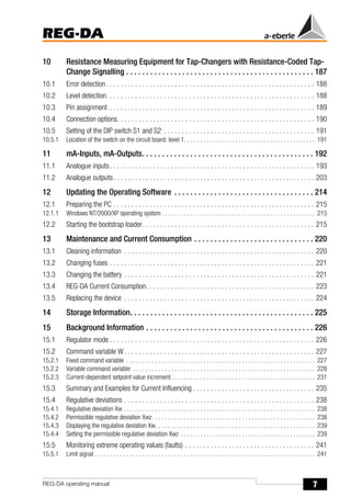 7
REG-DA
REG-DA operating manual
10 Resistance Measuring Equipment for Tap-Changers with Resistance-Coded Tap-
Change Signalling . . . . . . . . . . . . . . . . . . . . . . . . . . . . . . . . . . . . . . . . . . . . . . . 187
10.1 Error detection. . . . . . . . . . . . . . . . . . . . . . . . . . . . . . . . . . . . . . . . . . . . . . . . . . . . . . . . . . 188
10.2 Level detection. . . . . . . . . . . . . . . . . . . . . . . . . . . . . . . . . . . . . . . . . . . . . . . . . . . . . . . . . . 188
10.3 Pin assignment . . . . . . . . . . . . . . . . . . . . . . . . . . . . . . . . . . . . . . . . . . . . . . . . . . . . . . . . . 189
10.4 Connection options. . . . . . . . . . . . . . . . . . . . . . . . . . . . . . . . . . . . . . . . . . . . . . . . . . . . . . . 190
10.5 Setting of the DIP switch S1 and S2 . . . . . . . . . . . . . . . . . . . . . . . . . . . . . . . . . . . . . . . . . . 191
10.5.1 Location of the switch on the circuit board: level 1. . . . . . . . . . . . . . . . . . . . . . . . . . . . . . . . . . . . . . . . . 191
11 mA-Inputs, mA-Outputs. . . . . . . . . . . . . . . . . . . . . . . . . . . . . . . . . . . . . . . . . . . 192
11.1 Analogue inputs. . . . . . . . . . . . . . . . . . . . . . . . . . . . . . . . . . . . . . . . . . . . . . . . . . . . . . . . . 193
11.2 Analogue outputs. . . . . . . . . . . . . . . . . . . . . . . . . . . . . . . . . . . . . . . . . . . . . . . . . . . . . . . . 203
12 Updating the Operating Software . . . . . . . . . . . . . . . . . . . . . . . . . . . . . . . . . . . 214
12.1 Preparing the PC . . . . . . . . . . . . . . . . . . . . . . . . . . . . . . . . . . . . . . . . . . . . . . . . . . . . . . . . 215
12.1.1 Windows NT/2000/XP operating system . . . . . . . . . . . . . . . . . . . . . . . . . . . . . . . . . . . . . . . . . . . . . . . . 215
12.2 Starting the bootstrap loader. . . . . . . . . . . . . . . . . . . . . . . . . . . . . . . . . . . . . . . . . . . . . . . . 215
13 Maintenance and Current Consumption . . . . . . . . . . . . . . . . . . . . . . . . . . . . . . 220
13.1 Cleaning information . . . . . . . . . . . . . . . . . . . . . . . . . . . . . . . . . . . . . . . . . . . . . . . . . . . . . 220
13.2 Changíng fuses . . . . . . . . . . . . . . . . . . . . . . . . . . . . . . . . . . . . . . . . . . . . . . . . . . . . . . . . . 221
13.3 Changing the battery . . . . . . . . . . . . . . . . . . . . . . . . . . . . . . . . . . . . . . . . . . . . . . . . . . . . . 221
13.4 REG-DA Current Consumption. . . . . . . . . . . . . . . . . . . . . . . . . . . . . . . . . . . . . . . . . . . . . . . 223
13.5 Replacing the device . . . . . . . . . . . . . . . . . . . . . . . . . . . . . . . . . . . . . . . . . . . . . . . . . . . . . 224
14 Storage Information. . . . . . . . . . . . . . . . . . . . . . . . . . . . . . . . . . . . . . . . . . . . . . 225
15 Background Information . . . . . . . . . . . . . . . . . . . . . . . . . . . . . . . . . . . . . . . . . . 226
15.1 Regulator mode . . . . . . . . . . . . . . . . . . . . . . . . . . . . . . . . . . . . . . . . . . . . . . . . . . . . . . . . . 226
15.2 Command variable W . . . . . . . . . . . . . . . . . . . . . . . . . . . . . . . . . . . . . . . . . . . . . . . . . . . . . 227
15.2.1 Fixed command variable . . . . . . . . . . . . . . . . . . . . . . . . . . . . . . . . . . . . . . . . . . . . . . . . . . . . . . . . . . . 227
15.2.2 Variable command variable . . . . . . . . . . . . . . . . . . . . . . . . . . . . . . . . . . . . . . . . . . . . . . . . . . . . . . . . . 228
15.2.3 Current-dependent setpoint value increment. . . . . . . . . . . . . . . . . . . . . . . . . . . . . . . . . . . . . . . . . . . . . 231
15.3 Summary and Examples for Current Influencing . . . . . . . . . . . . . . . . . . . . . . . . . . . . . . . . . . 235
15.4 Regulative deviations . . . . . . . . . . . . . . . . . . . . . . . . . . . . . . . . . . . . . . . . . . . . . . . . . . . . . 238
15.4.1 Regulative deviation Xw . . . . . . . . . . . . . . . . . . . . . . . . . . . . . . . . . . . . . . . . . . . . . . . . . . . . . . . . . . . . 238
15.4.2 Permissible regulative deviation Xwz. . . . . . . . . . . . . . . . . . . . . . . . . . . . . . . . . . . . . . . . . . . . . . . . . . . 238
15.4.3 Displaying the regulative deviation Xw. . . . . . . . . . . . . . . . . . . . . . . . . . . . . . . . . . . . . . . . . . . . . . . . . . 239
15.4.4 Setting the permissible regulative deviation Xwz . . . . . . . . . . . . . . . . . . . . . . . . . . . . . . . . . . . . . . . . . . 239
15.5 Monitoring extreme operating values (faults) . . . . . . . . . . . . . . . . . . . . . . . . . . . . . . . . . . . . 241
15.5.1 Limit signal . . . . . . . . . . . . . . . . . . . . . . . . . . . . . . . . . . . . . . . . . . . . . . . . . . . . . . . . . . . . . . . . . . . . . 241
 