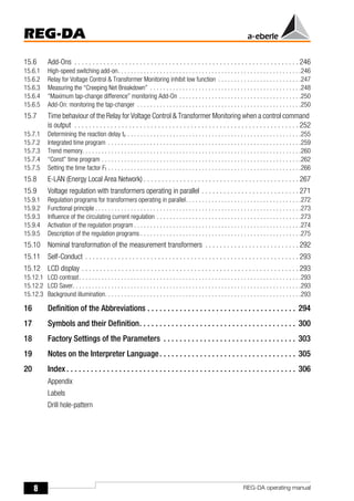 8
REG-DA
REG-DA operating manual
15.6 Add-Ons . . . . . . . . . . . . . . . . . . . . . . . . . . . . . . . . . . . . . . . . . . . . . . . . . . . . . . . . . . . . . . 246
15.6.1 High-speed switching add-on. . . . . . . . . . . . . . . . . . . . . . . . . . . . . . . . . . . . . . . . . . . . . . . . . . . . . . . . .246
15.6.2 Relay for Voltage Control & Transformer Monitoring inhibit low function . . . . . . . . . . . . . . . . . . . . . . . . . .247
15.6.3 Measuring the “Creeping Net Breakdown” . . . . . . . . . . . . . . . . . . . . . . . . . . . . . . . . . . . . . . . . . . . . . . .248
15.6.4 “Maximum tap-change difference” monitoring Add-On . . . . . . . . . . . . . . . . . . . . . . . . . . . . . . . . . . . . . .250
15.6.5 Add-On: monitoring the tap-changer . . . . . . . . . . . . . . . . . . . . . . . . . . . . . . . . . . . . . . . . . . . . . . . . . . .250
15.7 Time behaviour of the Relay for Voltage Control & Transformer Monitoring when a control command
is output . . . . . . . . . . . . . . . . . . . . . . . . . . . . . . . . . . . . . . . . . . . . . . . . . . . . . . . . . . . . . . 252
15.7.1 Determining the reaction delay tv . . . . . . . . . . . . . . . . . . . . . . . . . . . . . . . . . . . . . . . . . . . . . . . . . . . . . .255
15.7.2 Integrated time program . . . . . . . . . . . . . . . . . . . . . . . . . . . . . . . . . . . . . . . . . . . . . . . . . . . . . . . . . . . .259
15.7.3 Trend memory. . . . . . . . . . . . . . . . . . . . . . . . . . . . . . . . . . . . . . . . . . . . . . . . . . . . . . . . . . . . . . . . . . . .260
15.7.4 “Const” time program . . . . . . . . . . . . . . . . . . . . . . . . . . . . . . . . . . . . . . . . . . . . . . . . . . . . . . . . . . . . . .262
15.7.5 Setting the time factor Ft . . . . . . . . . . . . . . . . . . . . . . . . . . . . . . . . . . . . . . . . . . . . . . . . . . . . . . . . . . . .266
15.8 E-LAN (Energy Local Area Network) . . . . . . . . . . . . . . . . . . . . . . . . . . . . . . . . . . . . . . . . . . . 267
15.9 Voltage regulation with transformers operating in parallel . . . . . . . . . . . . . . . . . . . . . . . . . . . 271
15.9.1 Regulation programs for transformers operating in parallel. . . . . . . . . . . . . . . . . . . . . . . . . . . . . . . . . . . .272
15.9.2 Functional principle . . . . . . . . . . . . . . . . . . . . . . . . . . . . . . . . . . . . . . . . . . . . . . . . . . . . . . . . . . . . . . . .273
15.9.3 Influence of the circulating current regulation . . . . . . . . . . . . . . . . . . . . . . . . . . . . . . . . . . . . . . . . . . . . .273
15.9.4 Activation of the regulation program . . . . . . . . . . . . . . . . . . . . . . . . . . . . . . . . . . . . . . . . . . . . . . . . . . . .274
15.9.5 Description of the regulation programs . . . . . . . . . . . . . . . . . . . . . . . . . . . . . . . . . . . . . . . . . . . . . . . . . .275
15.10 Nominal transformation of the measurement transformers . . . . . . . . . . . . . . . . . . . . . . . . . . 292
15.11 Self-Conduct . . . . . . . . . . . . . . . . . . . . . . . . . . . . . . . . . . . . . . . . . . . . . . . . . . . . . . . . . . . 293
15.12 LCD display . . . . . . . . . . . . . . . . . . . . . . . . . . . . . . . . . . . . . . . . . . . . . . . . . . . . . . . . . . . . 293
15.12.1 LCD contrast. . . . . . . . . . . . . . . . . . . . . . . . . . . . . . . . . . . . . . . . . . . . . . . . . . . . . . . . . . . . . . . . . . . . .293
15.12.2 LCD Saver. . . . . . . . . . . . . . . . . . . . . . . . . . . . . . . . . . . . . . . . . . . . . . . . . . . . . . . . . . . . . . . . . . . . . . .293
15.12.3 Background illumination. . . . . . . . . . . . . . . . . . . . . . . . . . . . . . . . . . . . . . . . . . . . . . . . . . . . . . . . . . . . .293
16 Definition of the Abbreviations . . . . . . . . . . . . . . . . . . . . . . . . . . . . . . . . . . . . . 294
17 Symbols and their Definition. . . . . . . . . . . . . . . . . . . . . . . . . . . . . . . . . . . . . . . 300
18 Factory Settings of the Parameters . . . . . . . . . . . . . . . . . . . . . . . . . . . . . . . . . 303
19 Notes on the Interpreter Language. . . . . . . . . . . . . . . . . . . . . . . . . . . . . . . . . . 305
20 Index . . . . . . . . . . . . . . . . . . . . . . . . . . . . . . . . . . . . . . . . . . . . . . . . . . . . . . . . . 306
Appendix
Labels
Drill hole-pattern
 