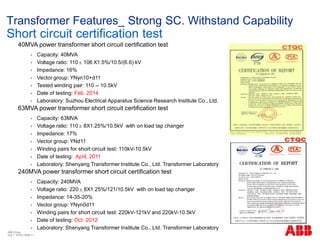40MVA power transformer short circuit certification test
• Capacity: 40MVA
• Voltage ratio: 110±106 X1.5%/10.5/(6.6) kV
• Impedance: 16%
• Vector group: YNyn10+d11
• Tested winding pair: 110 -- 10.5kV
• Date of testing: Feb. 2014
• Laboratory: Suzhou Electrical Apparatus Science Research Institute Co., Ltd.
63MVA power transformer short circuit certification test
• Capacity: 63MVA
• Voltage ratio: 110±8X1.25%/10.5kV with on load tap changer
• Impedance: 17%
• Vector group: YNd11
• Winding pairs for short circuit test: 110kV-10.5kV
• Date of testing: April, 2011
• Laboratory: Shenyang Transformer Institute Co., Ltd. Transformer Laboratory
240MVA power transformer short circuit certification test
• Capacity: 240MVA
• Voltage ratio: 220±8X1.25%/121/10.5kV with on load tap changer
• Impedance: 14-35-20%
• Vector group: YNyn0d11
• Winding pairs for short circuit test: 220kV-121kV and 220kV-10.5kV
• Date of testing: Oct. 2012
• Laboratory: Shenyang Transformer Institute Co., Ltd. Transformer Laboratory
Transformer Features_ Strong SC. Withstand Capability
Short circuit certification test
ABB China
July 1, 2018 | Slide 11
 
