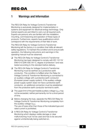 9
REG-DA
REG-DA operating manual
1 Warnings and Information
The REG-DA Relay for Voltage Control & Transformer
Monitoring is exclusively designed for implementation in
systems and equipment for electrical energy technology. Only
trained experts are permitted to carry out all required work.
Experts are persons who are familiar with the installation,
mounting, commissioning and operation of these types of
products. Furthermore, experts have qualifications which
correspond with the requirements of their field of work.
The REG-DA Relay for Voltage Control & Transformer
Monitoring left the factory in a condition that fulfils all relevant
safety regulations. To maintain this condition and to ensure safe
operation, the following instructions and warnings in this
operating manual must be observed.
❑ The REG-DA Relay for Voltage Control & Transformer
Monitoring has been designed to comply with IEC 10110/
EN61010 (DIN VDE 0411), degree of protection I and was
tested according to this standard before delivery.
❑ The REG-DA Relay for Voltage Control & Transformer
Monitoring must be earthed via a protective earth
conductor. This condition is fulfilled when the Relay for
Voltage Control & Transformer Monitoring is connected to
an auxiliary voltage with a protective earth conductor
(European power supply system). If the auxiliary voltage
power supply system does not have a protective earth
conductor, an additional connection must be established
from the protective earth conductor terminal to earth.
❑ The upper limit of the permissible auxiliary voltage UAUX may
not be exceeded, neither permanently nor for a short period
of time.
❑ Before changing the fuse, separate the REG-DA Relay for
Voltage Control & Transformer Monitoring completely from
the auxiliary voltage UAUX.
The use of fuses other than those of the indicated type and
rated current is prohibited.
❑ A REG-DA Relay for Voltage Control & Transformer
Monitoring which displays visible damage or clear
malfunctioning must not be used and has to be secured
against unintentionally being switched on.
 