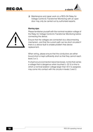 10
REG-DA
REG-DA operating manual
❑ Maintenance and repair work on a REG-DA Relay for
Voltage Control & Transformer Monitoring with an open
door may only be carried out by authorised experts.
Warning signs
Please familiarise yourself with the nominal insulation voltage of
the Relay for Voltage Control & Transformer Monitoring before
connecting the device.
Ensure that the voltages are connected via a disconnecting
mechanism, and that the current path can be short circuited if
there is a device fault to enable problem-free device
replacement.
When wiring, please ensure that the conductors are either
bound short or kept sufficiently short so that they cannot reach
level 2 or 3.
If a fault occurs (connection becomes loose), no line that carries
a voltage that is dangerous when touched (> 50 V) or line to
which a nominal isolation voltage larger than 50 V is assigned,
may come into contact with the circuits in levels 2 and 3.
!
 