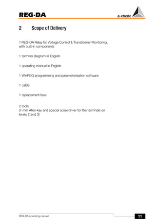 11
REG-DA
REG-DA operating manual
2 Scope of Delivery
1 REG-DA Relay for Voltage Control & Transformer Monitoring,
with built-in components
1 terminal diagram in English
1 operating manual in English
1 WinREG programming and parameterisation software
1 cable
1 replacement fuse
2 tools
(7 mm Allen key and special screwdriver for the terminals on
levels 2 and 3)
 