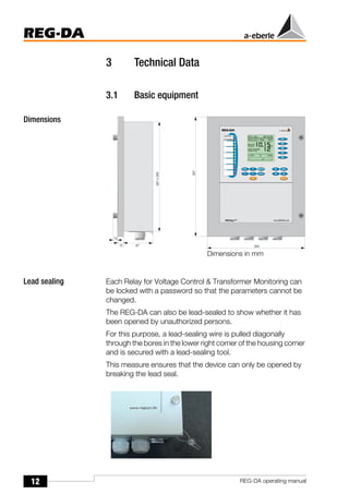 12
REG-DA
REG-DA operating manual
3 Technical Data
3.1 Basic equipment
Dimensions
Lead sealing Each Relay for Voltage Control & Transformer Monitoring can
be locked with a password so that the parameters cannot be
changed.
The REG-DA can also be lead-sealed to show whether it has
been opened by unauthorized persons.
For this purpose, a lead-sealing wire is pulled diagonally
through the bores in the lower right corner of the housing corner
and is secured with a lead-sealing tool.
This measure ensures that the device can only be opened by
breaking the lead seal.
Dimensions in mm
 