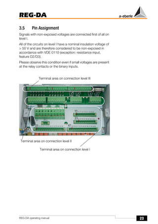 23
REG-DA
REG-DA operating manual
3.5 Pin Assignment
Signals with non-exposed voltages are connected first of all on
level I.
All of the circuits on level I have a nominal insulation voltage of
> 50 V and are therefore considered to be non-exposed in
accordance with VDE 0110 (exception: resistance input,
feature D2/D3).
Please observe this condition even if small voltages are present
at the relay contacts or the binary inputs.
Terminal area on connection level III
Terminal area on connection level I
Terminal area on connection level II
 