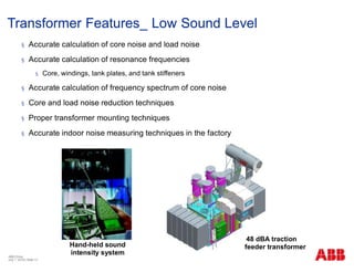 48 dBA traction
feeder transformer
§ Accurate calculation of core noise and load noise
§ Accurate calculation of resonance frequencies
§ Core, windings, tank plates, and tank stiffeners
§ Accurate calculation of frequency spectrum of core noise
§ Core and load noise reduction techniques
§ Proper transformer mounting techniques
§ Accurate indoor noise measuring techniques in the factory
Hand-held sound
intensity system
Transformer Features_ Low Sound Level
ABB China
July 1, 2018 | Slide 13
 
