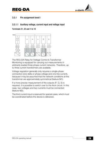 29
REG-DA
REG-DA operating manual
3.5.1 Pin assignment level I
3.5.1.1 Auxiliary voltage, current input and voltage input
Terminals 21, 22 and 1 to 10
The REG-DA Relay for Voltage Control & Transformer
Monitoring is equipped for carrying out measurements in
arbitrarily loaded three-phase current networks. Therefore, up
to three current transformers are available.
Voltage regulation generally only requires a single-phase
connection (one delta or phase voltage and one line current),
because it may be assumed that the network conditions at the
transformer are approximately symmetrical (feature M1).
If a more precise measurement of the outputs (P, Q, S) is
required, it is possible to switch over to the Aron circuit. In this
case, two voltages and two currents must be connected
(feature M2).
The third current input is reserved for special cases, which must
be coordinated before the device is delivered.
U
1
2
5
U
U
2
8
1
0
U
I
1
1
3
I
I
2
4
6
I
I
3
7
9
I
L
/
(
+
)
2
1
2
2
L
/
(
-
)
C
h
a
r
a
c
t
e
r
i
s
t
i
c
M
2
C
h
a
r
a
c
t
e
r
i
s
t
i
c
M
2
U
H
1
A r e a
F
1
 