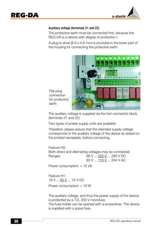 30
REG-DA
REG-DA operating manual
Auxiliary voltage (terminals 21 and 22)
The protective earth must be connected first, because the
REG-DA is a device with degree of protection I.
A plug-in shoe (6.3 x 0.8 mm) is provided in the lower part of
the housing for connecting the protective earth.
The auxiliary voltage is supplied via the twin connector block
(terminals 21 and 22).
Two types of power supply units are available:
Therefore, please ensure that the intended supply voltage
corresponds to the auxiliary voltage of the device as stated on
the printed nameplate, before connecting.
Feature H0:
Both direct and alternating voltages may be connected.
Ranges: 88 V ... 220 V ... 280 V DC
85 V ... 110 V ... 264 V AC
Power consumption: < 15 VA
Feature H1:
18 V ... 60 V ... 72 V DC
Power consumption: < 10 W
The auxiliary voltage, and thus the power supply of the device,
is protected by a T2L 250 V microfuse.
The fuse holder can be opened with a screwdriver. The device
is supplied with a spare fuse.
Flat-plug
connection
for protective
earth
 